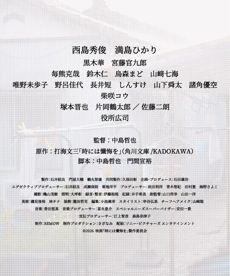 西島秀俊　満島ひかり 黒木華　宮藤官九郎 毎熊克哉　鈴木仁　烏森まど　山﨑七海 唯野未歩子　野呂佳代　長井短　しんすけ　山下舜太　諸角優空 柴咲コウ 塚本晋也　片岡鶴太郎 ／ 佐藤二朗 役所広司 監督：中島哲也 原作：打海文三「時には懺悔を」（角川文庫/KADOKAWA）脚本：中島哲也　門間宣裕　制作：TIMEさざなみ 配給：ソニー・ピクチャーズ エンタテインメント © 2025 映画『時には懺悔を』製作委員会